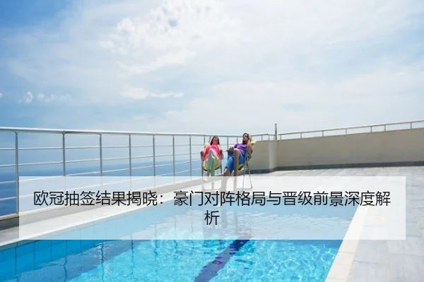欧冠抽签结果揭晓：豪门对阵格局与晋级前景深度解析